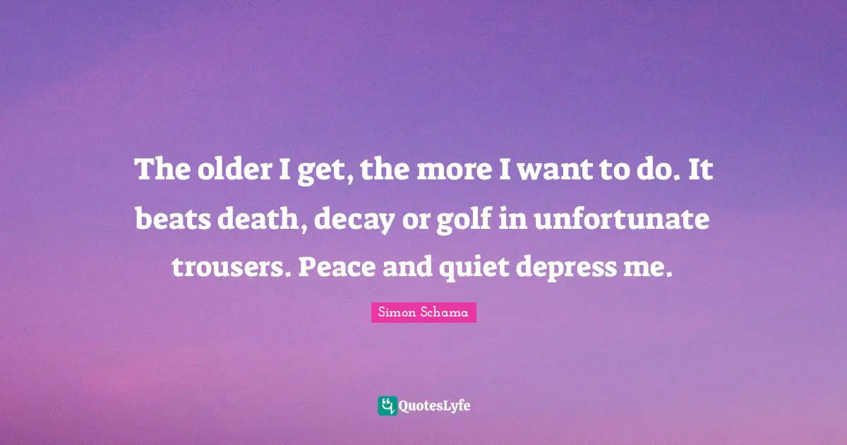 The older I get, the more I want to do. It beats death, decay or golf in unfortunate trousers. Peace and quiet depress me.
