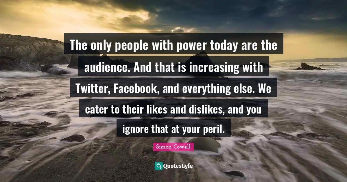 The only people with power today are the audience. And that is increasing with Twitter, Facebook, and everything else. We cater to their likes and dislikes, and you ignore that at your peril.