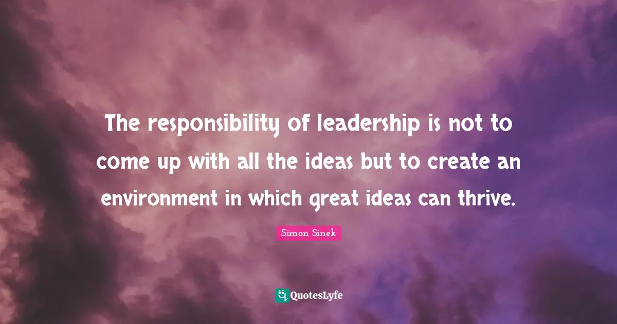 The responsibility of leadership is not to come up with all the ideas but to create an environment in which great ideas can thrive.