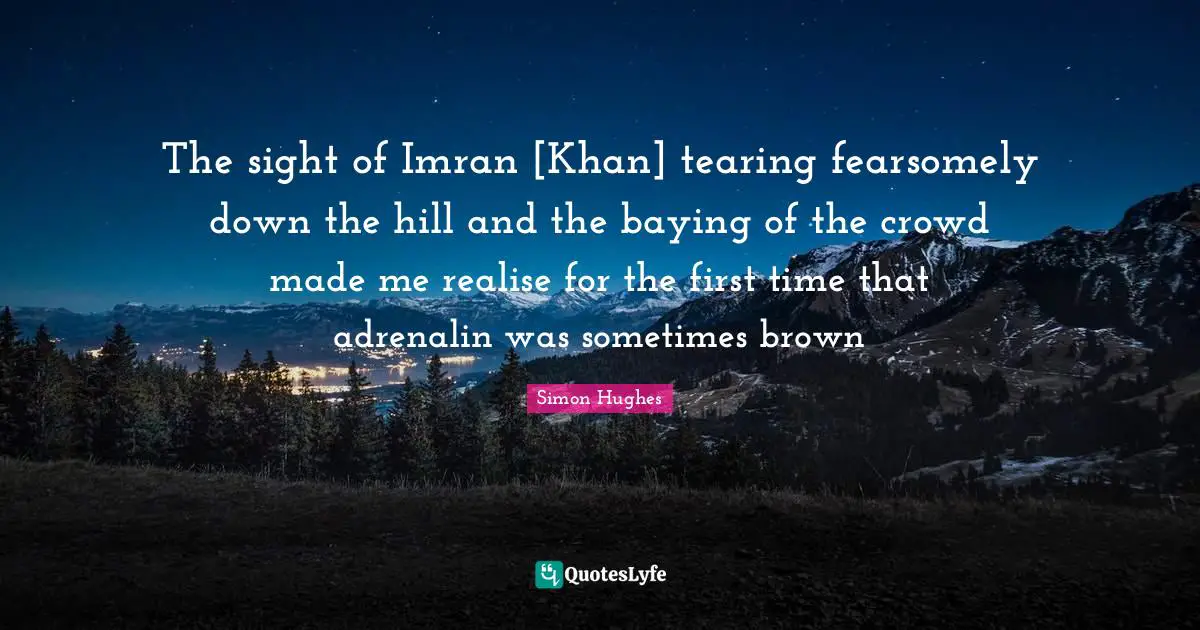 The sight of Imran [Khan] tearing fearsomely down the hill and the baying of the crowd made me realise for the first time that adrenalin was sometimes brown