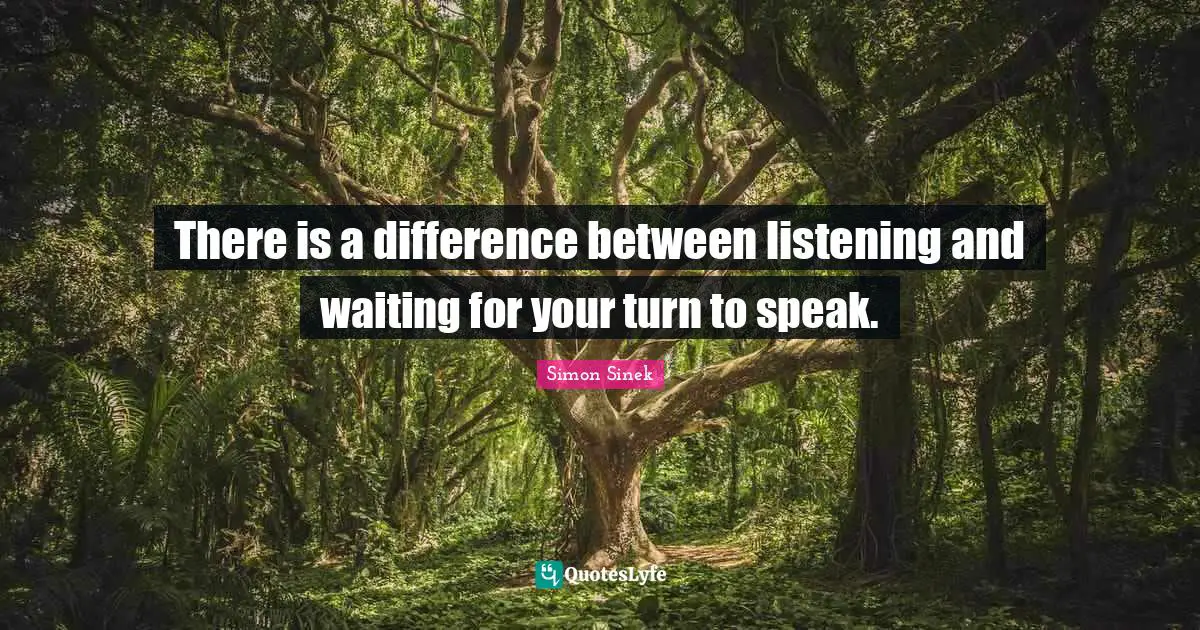 There is a difference between listening and waiting for your turn to speak.