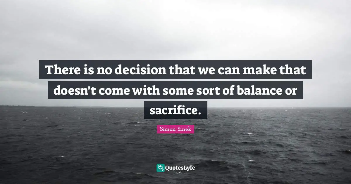 There is no decision that we can make that doesn't come with some sort of balance or sacrifice.
