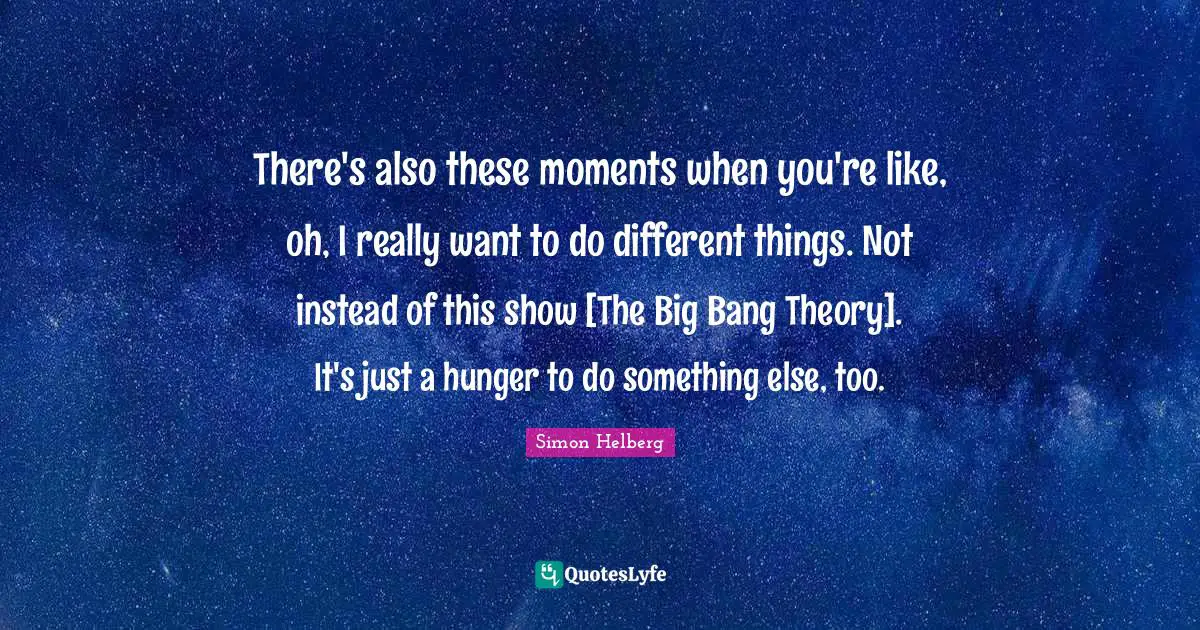 There's also these moments when you're like, oh, I really want to do different things. Not instead of this show [The Big Bang Theory]. It's just a hunger to do something else, too.
