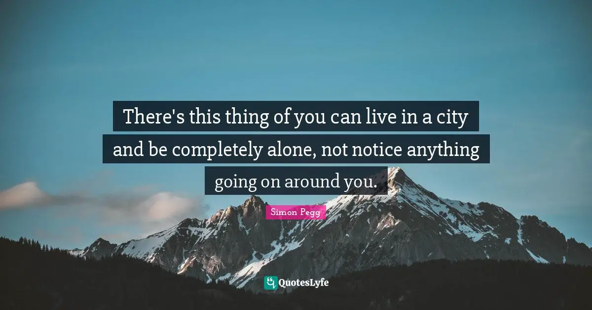 There's this thing of you can live in a city and be completely alone, not notice anything going on around you.