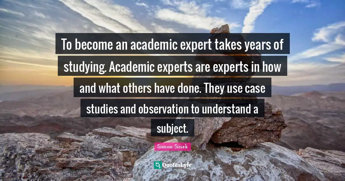 To become an academic expert takes years of studying. Academic experts are experts in how and what others have done. They use case studies and observation to understand a subject.