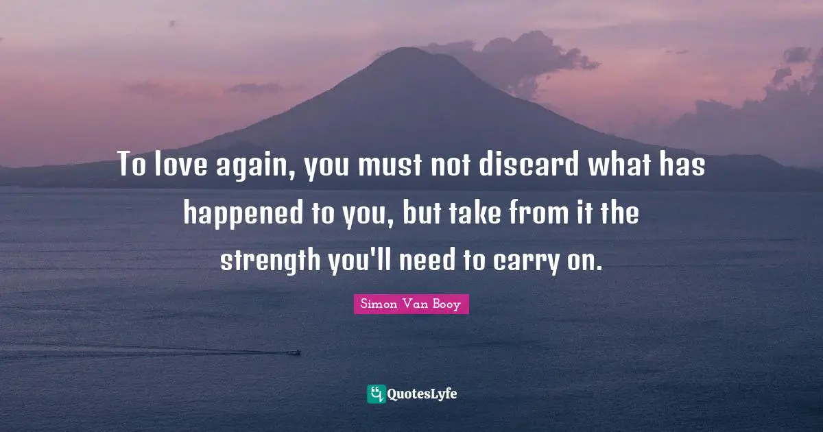 To love again, you must not discard what has happened to you, but take from it the strength you'll need to carry on.