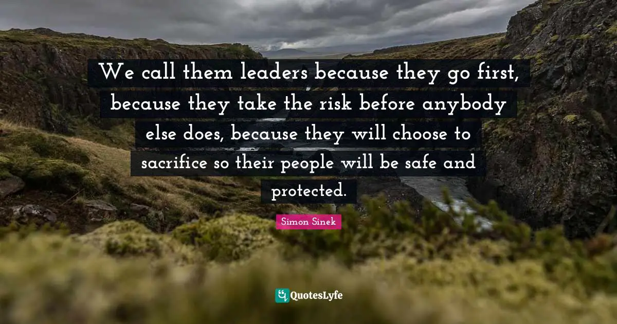 We call them leaders because they go first, because they take the risk before anybody else does, because they will choose to sacrifice so their people will be safe and protected.