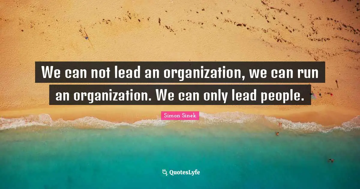 We can not lead an organization, we can run an organization. We can only lead people.