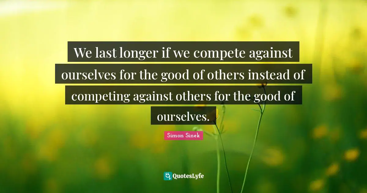 We last longer if we compete against ourselves for the good of others instead of competing against others for the good of ourselves.