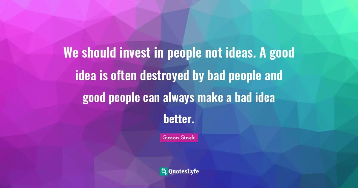 We should invest in people not ideas. A good idea is often destroyed by bad people and good people can always make a bad idea better.