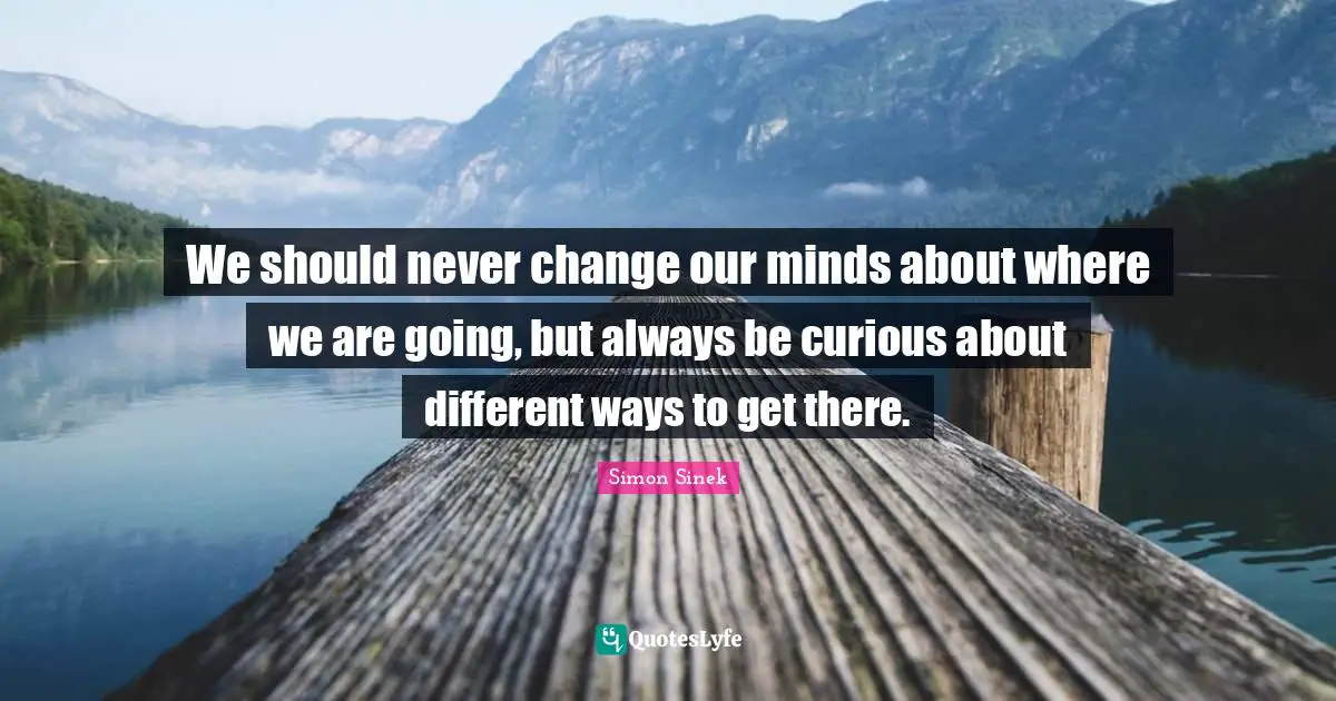 We should never change our minds about where we are going, but always be curious about different ways to get there.