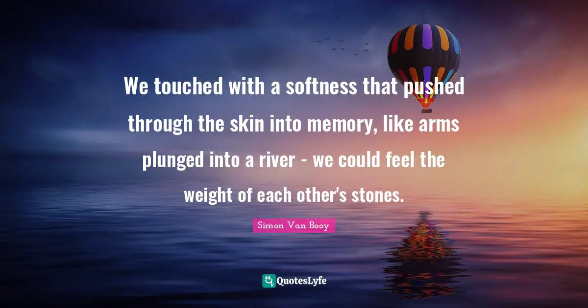 Softness Quotes: "We touched with a softness that pushed through the skin into memory, like arms plunged into a river - we could feel the weight of each other's stones."