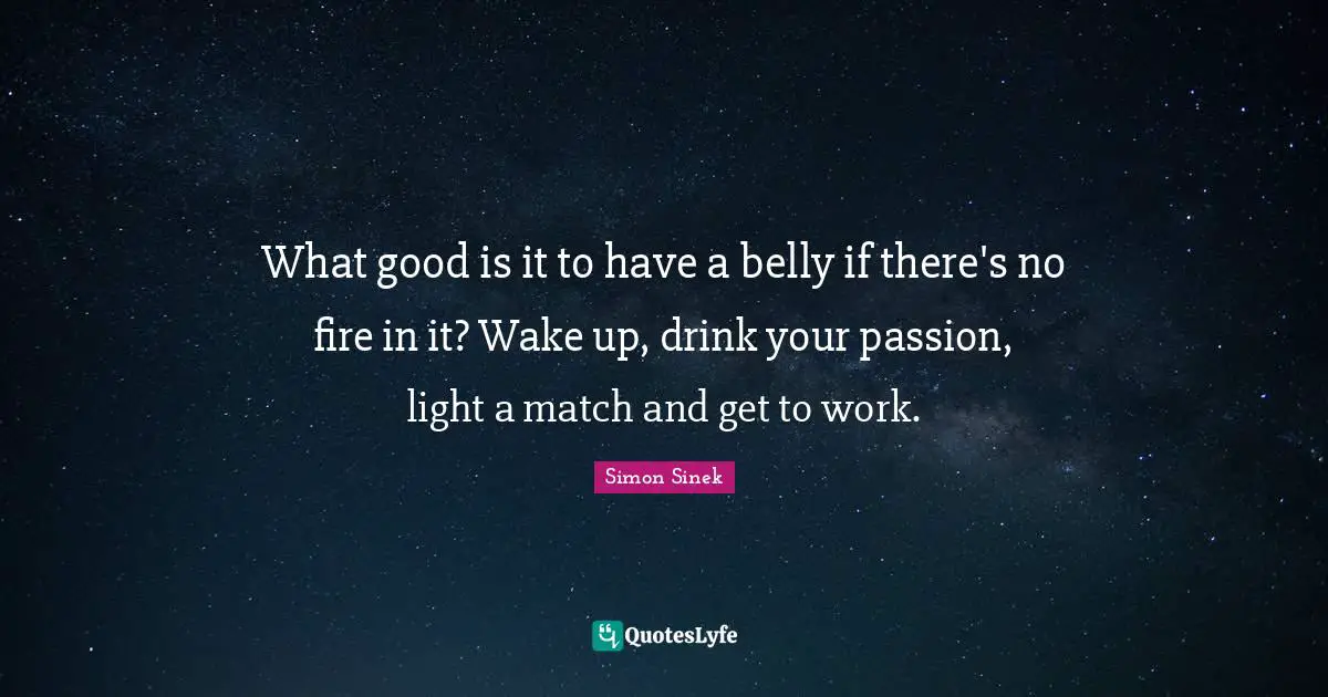 What good is it to have a belly if there's no fire in it? Wake up, drink your passion, light a match and get to work.