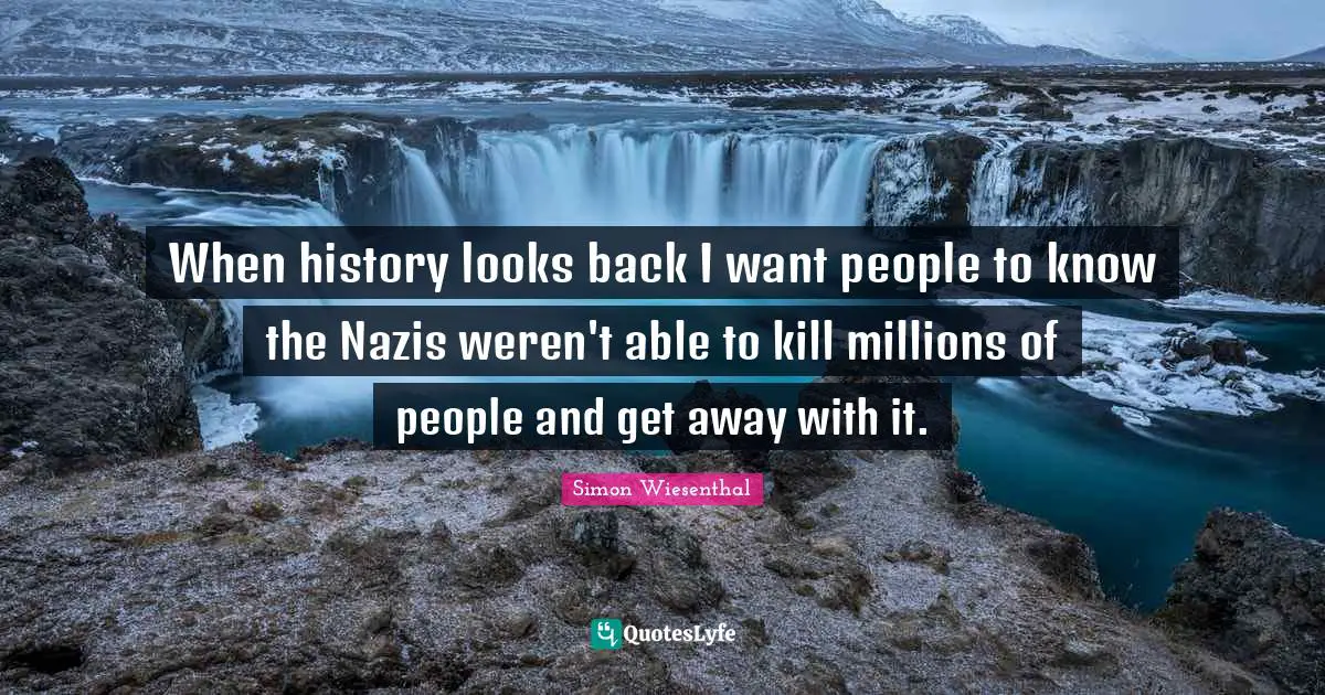 When history looks back I want people to know the Nazis weren't able to kill millions of people and get away with it.