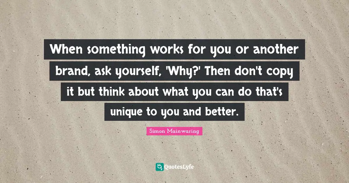 When something works for you or another brand, ask yourself, 'Why?' Then don't copy it but think about what you can do that's unique to you and better.
