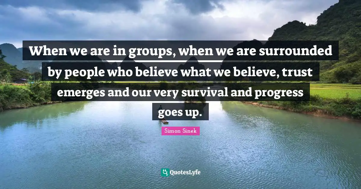 When we are in groups, when we are surrounded by people who believe what we believe, trust emerges and our very survival and progress goes up.