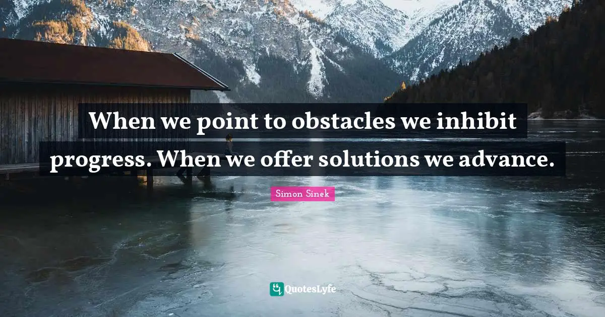 When we point to obstacles we inhibit progress. When we offer solutions we advance.