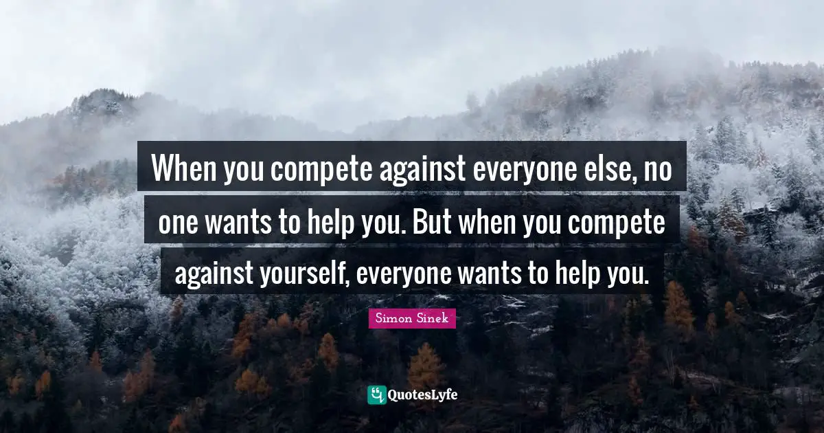 When you compete against everyone else, no one wants to help you. But when you compete against yourself, everyone wants to help you.