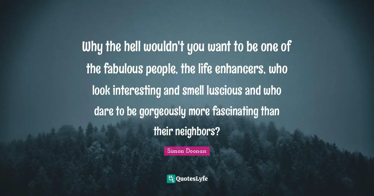 Why the hell wouldn't you want to be one of the fabulous people, the life enhancers, who look interesting and smell luscious and who dare to be gorgeously more fascinating than their neighbors?