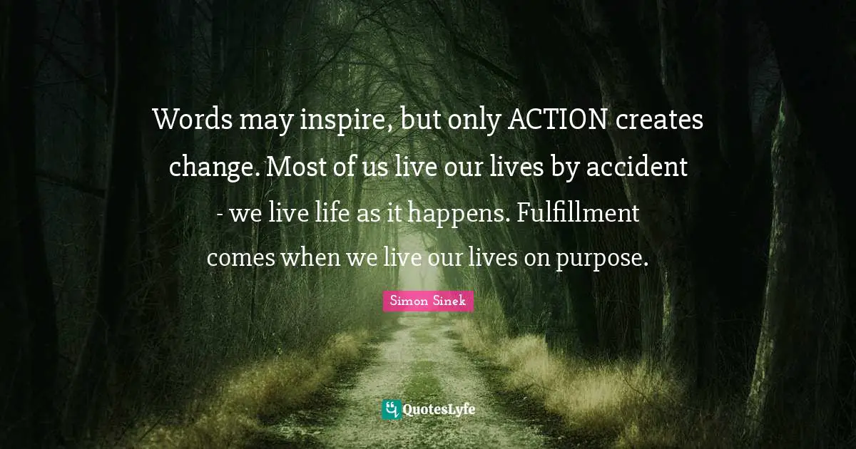 Words may inspire, but only ACTION creates change. Most of us live our lives by accident - we live life as it happens. Fulfillment comes when we live our lives on purpose.