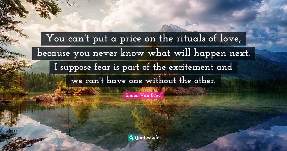You can't put a price on the rituals of love, because you never know what will happen next. I suppose fear is part of the excitement and we can't have one without the other.