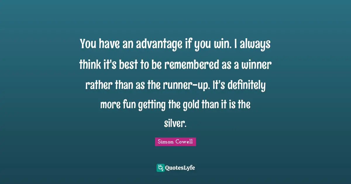 You have an advantage if you win. I always think it's best to be remembered as a winner rather than as the runner-up. It's definitely more fun getting the gold than it is the silver.