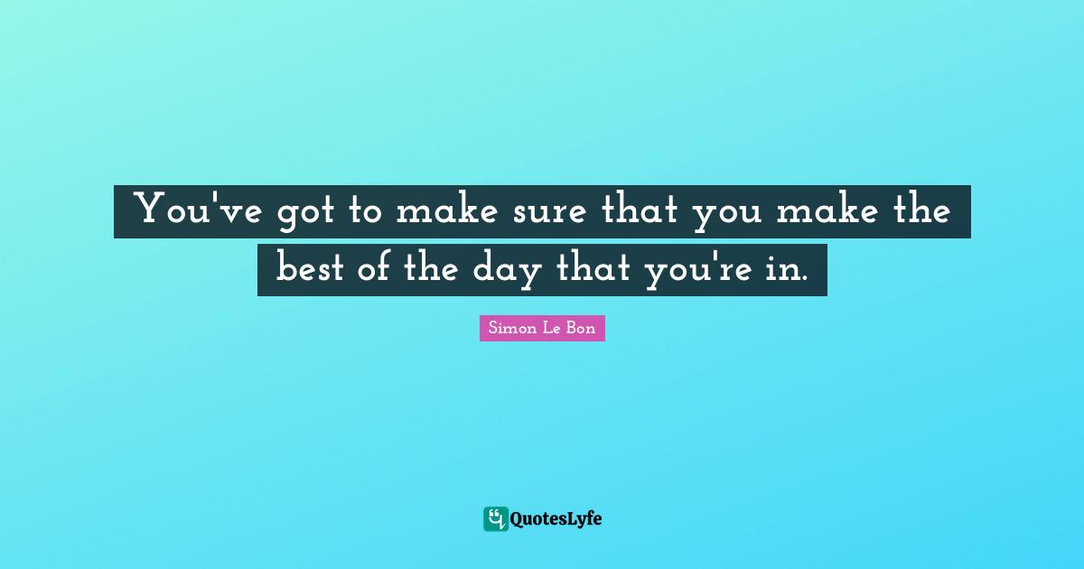 You've got to make sure that you make the best of the day that you're in.