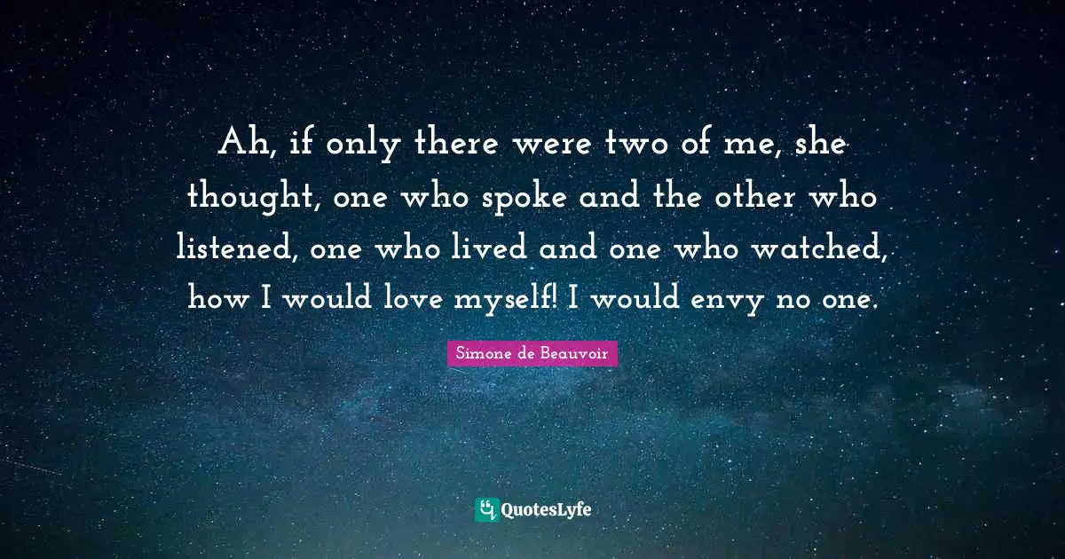 Ah, if only there were two of me, she thought, one who spoke and the other who listened, one who lived and one who watched, how I would love myself! I would envy no one.