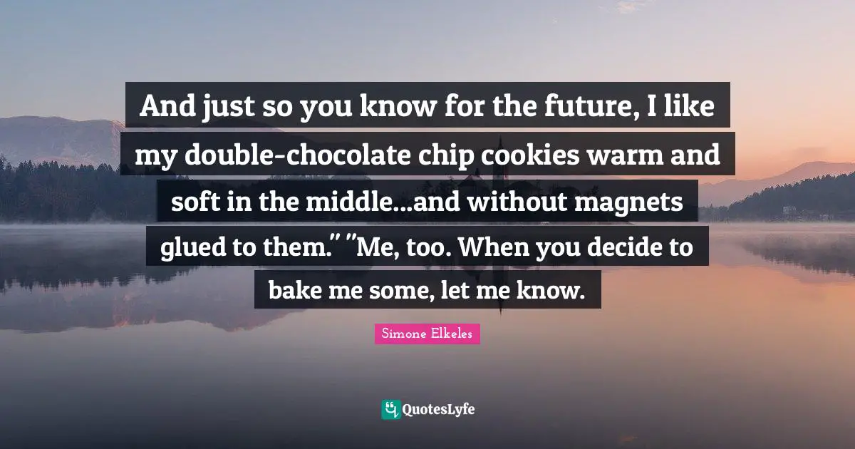 And just so you know for the future, I like my double-chocolate chip cookies warm and soft in the middle...and without magnets glued to them." "Me, too. When you decide to bake me some, let me know.