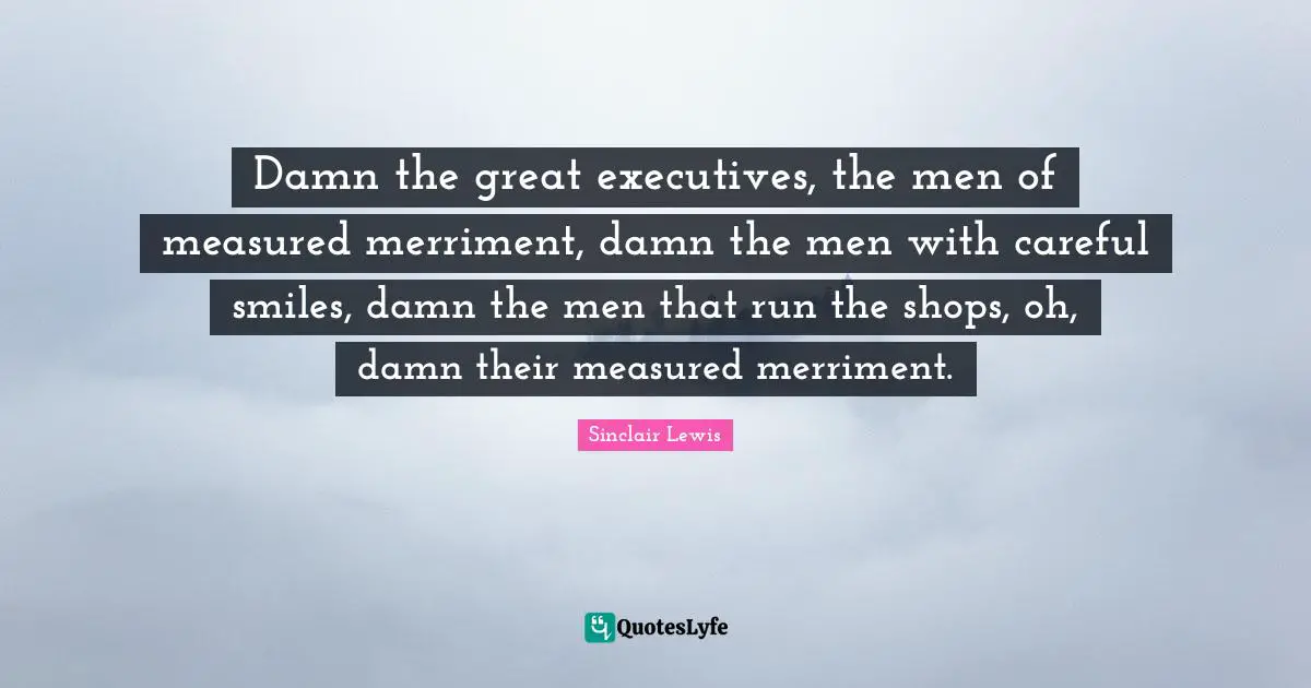 Damn the great executives, the men of measured merriment, damn the men with careful smiles, damn the men that run the shops, oh, damn their measured merriment.