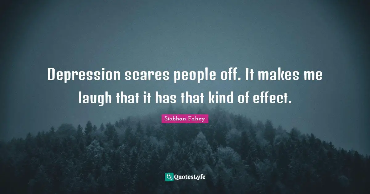 Depression scares people off. It makes me laugh that it has that kind of effect.