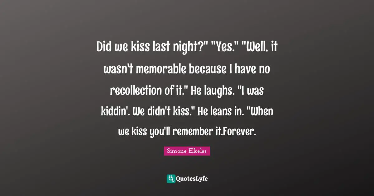 Did we kiss last night?" "Yes." "Well, it wasn't memorable because I have no recollection of it." He laughs. "I was kiddin'. We didn't kiss." He leans in. "When we kiss you'll remember it.Forever.