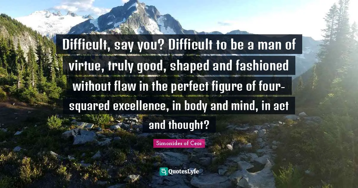 Difficult, say you? Difficult to be a man of virtue, truly good, shaped and fashioned without flaw in the perfect figure of four-squared excellence, in body and mind, in act and thought?