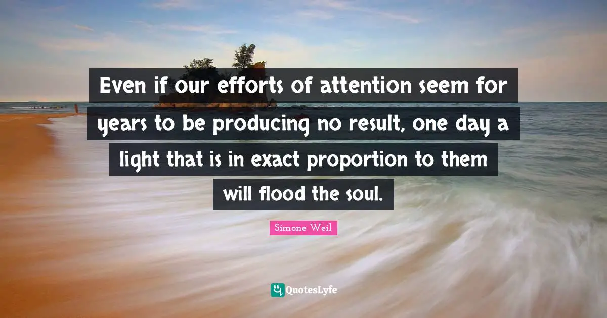 Flood Quotes: "Even if our efforts of attention seem for years to be producing no result, one day a light that is in exact proportion to them will flood the soul."