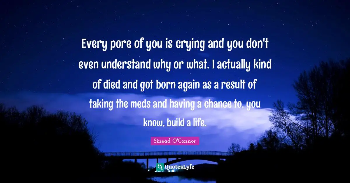 Every pore of you is crying and you don't even understand why or what. I actually kind of died and got born again as a result of taking the meds and having a chance to, you know, build a life.