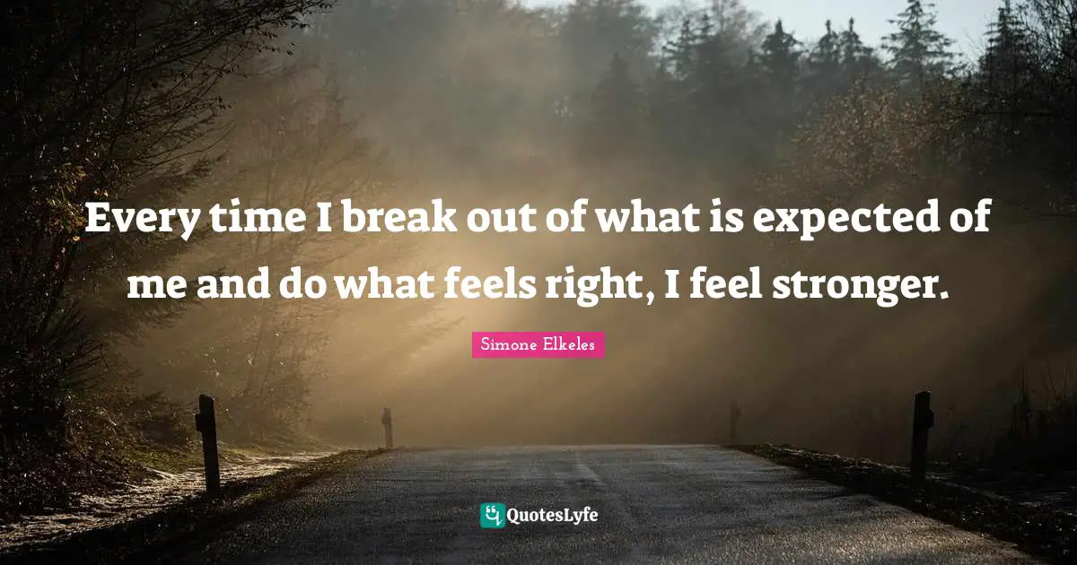 Every time I break out of what is expected of me and do what feels right, I feel stronger.