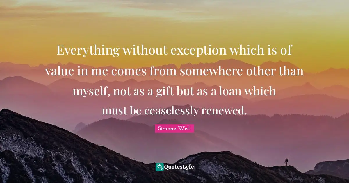 Everything without exception which is of value in me comes from somewhere other than myself, not as a gift but as a loan which must be ceaselessly renewed.