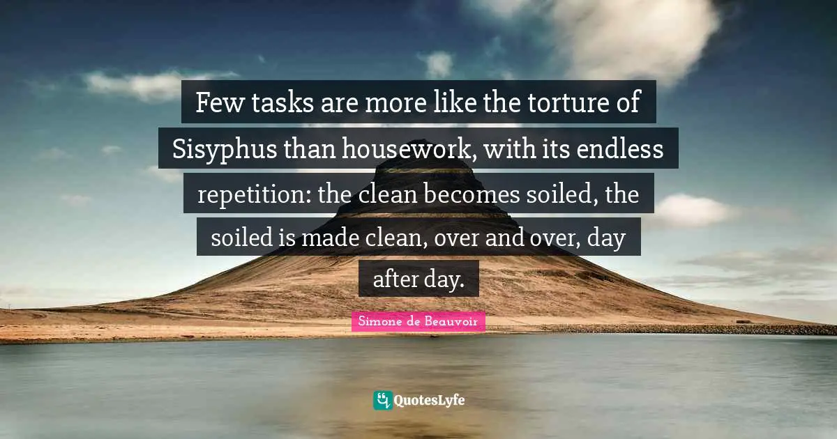 Repetition Quotes: "Few tasks are more like the torture of Sisyphus than housework, with its endless repetition: the clean becomes soiled, the soiled is made clean, over and over, day after day."