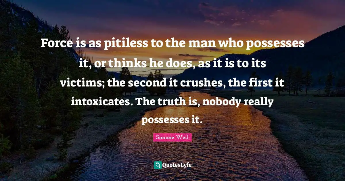 Force is as pitiless to the man who possesses it, or thinks he does, as it is to its victims; the second it crushes, the first it intoxicates. The truth is, nobody really possesses it.
