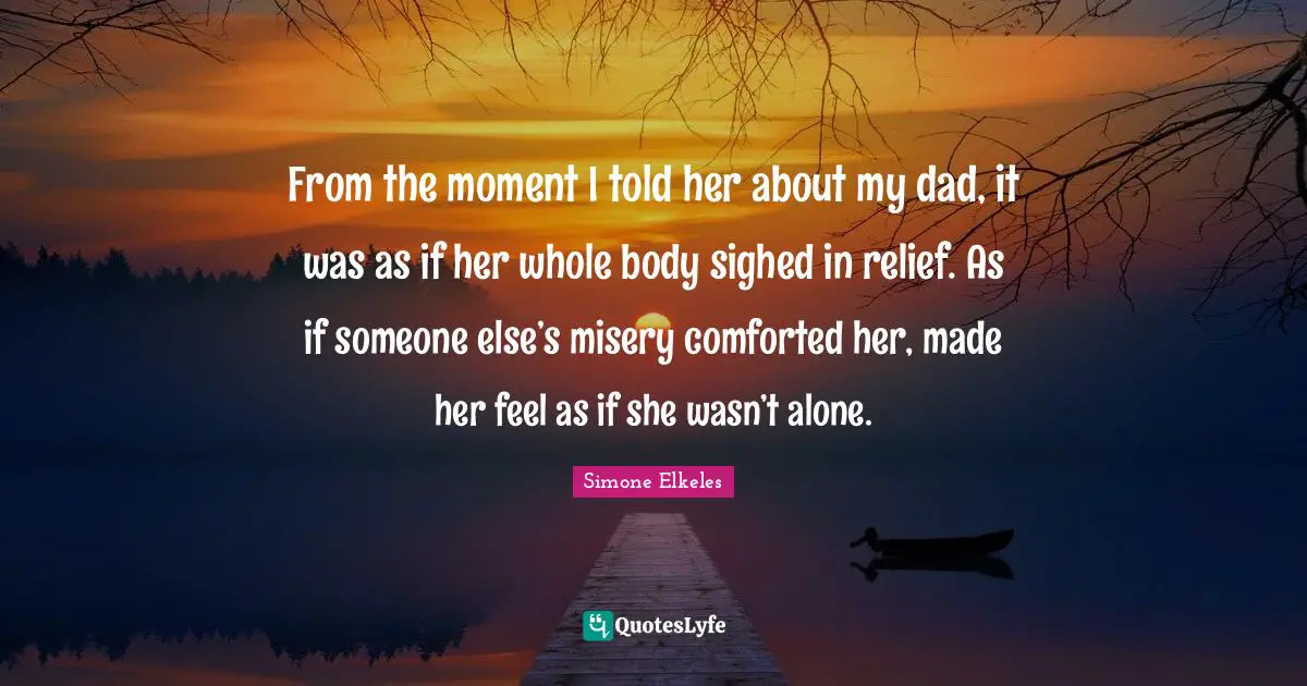 From the moment I told her about my dad, it was as if her whole body sighed in relief. As if someone else’s misery comforted her, made her feel as if she wasn’t alone.