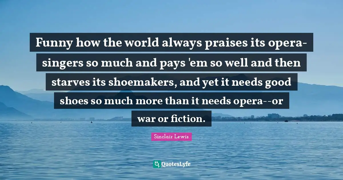 Funny how the world always praises its opera-singers so much and pays 'em so well and then starves its shoemakers, and yet it needs good shoes so much more than it needs opera--or war or fiction.