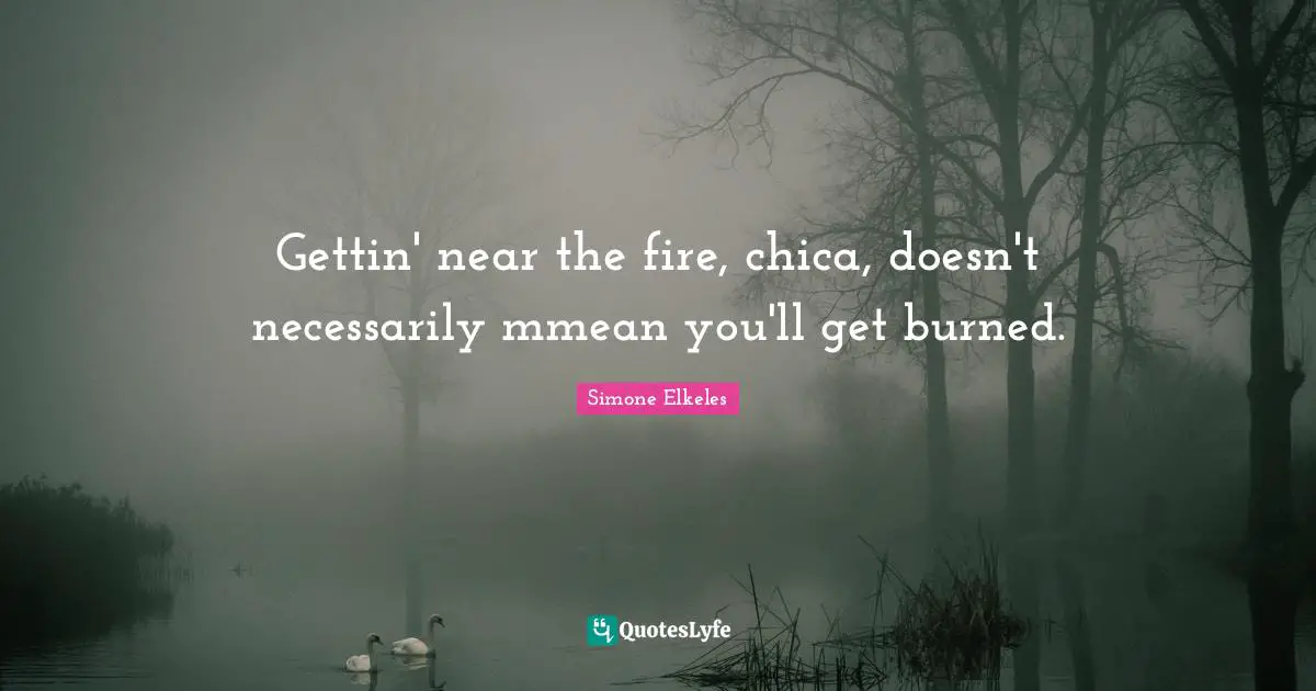 Gettin' near the fire, chica, doesn't necessarily mmean you'll get burned.