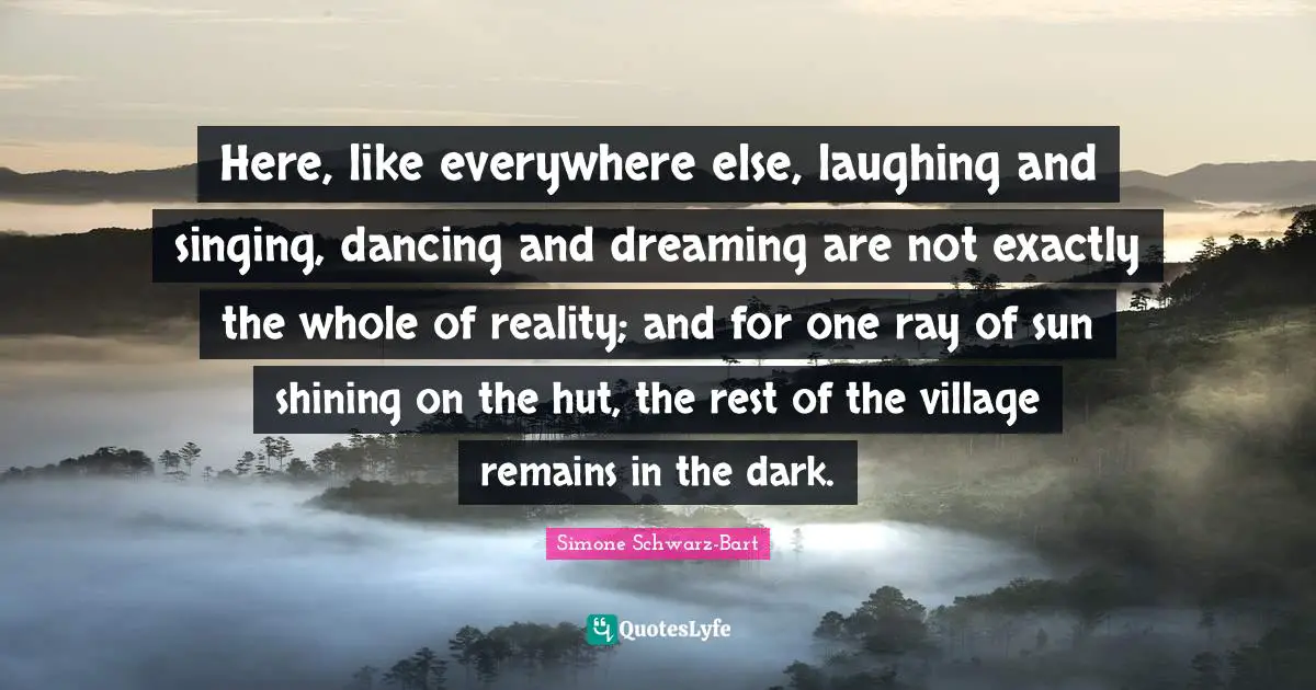 Here, like everywhere else, laughing and singing, dancing and dreaming are not exactly the whole of reality; and for one ray of sun shining on the hut, the rest of the village remains in the dark.