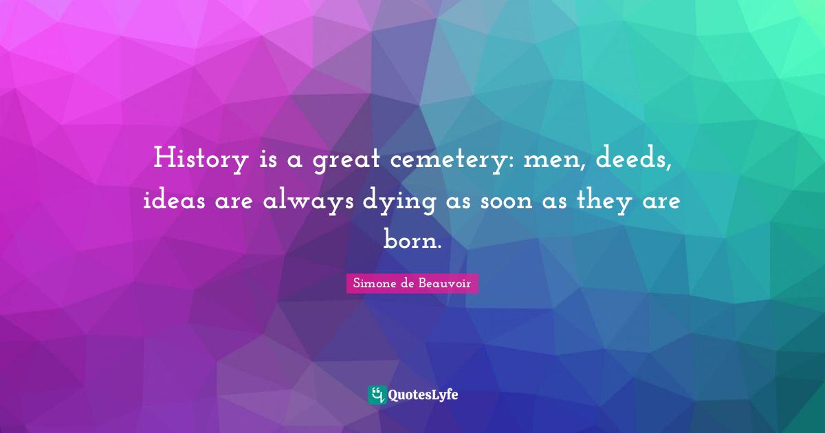 History is a great cemetery: men, deeds, ideas are always dying as soon as they are born.