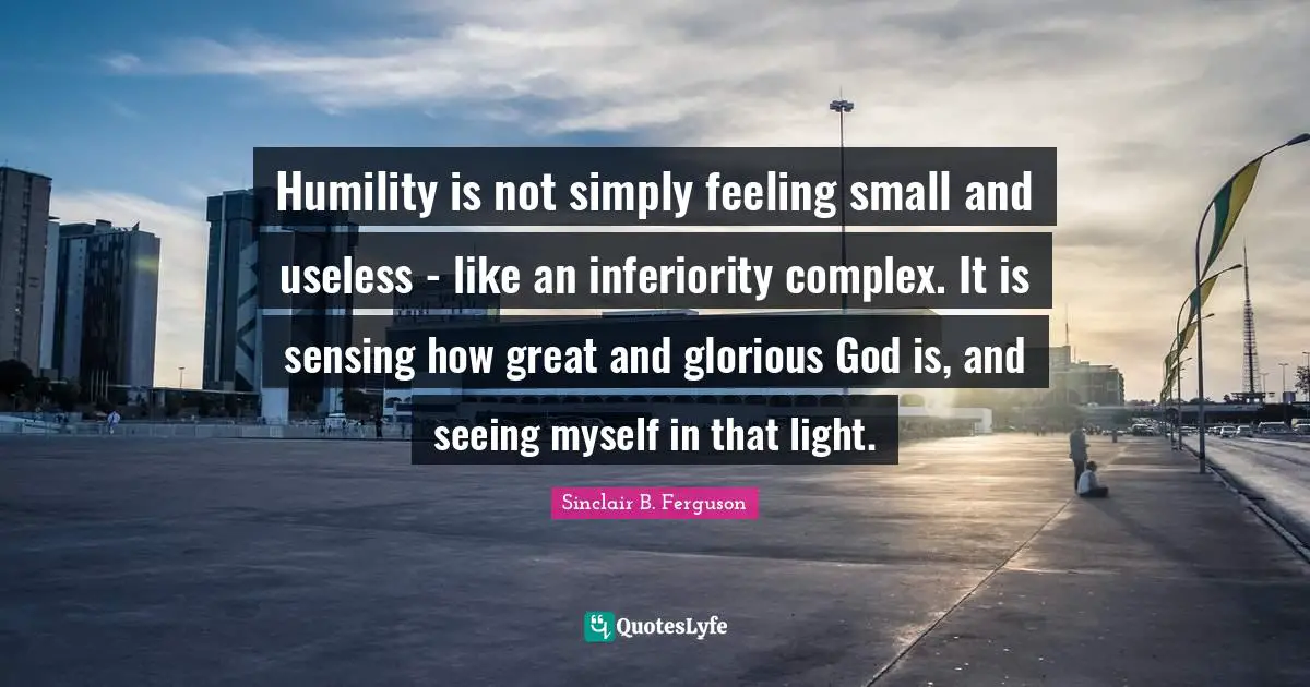 Humility is not simply feeling small and useless - like an inferiority complex. It is sensing how great and glorious God is, and seeing myself in that light.