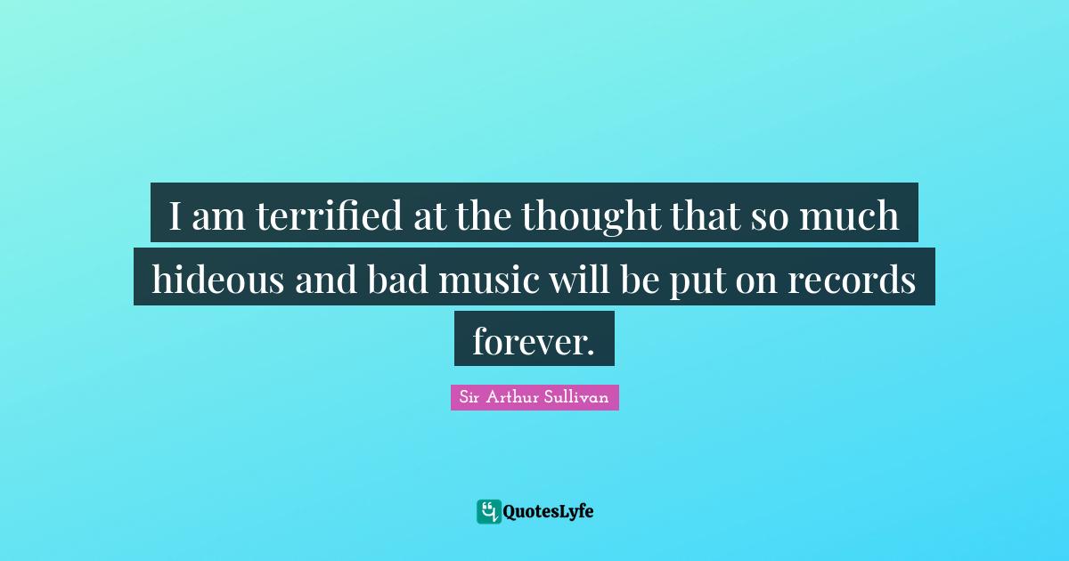 Terrified Quotes: "I am terrified at the thought that so much hideous and bad music will be put on records forever."