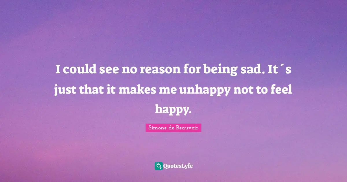 I could see no reason for being sad. It´s just that it makes me unhappy not to feel happy.
