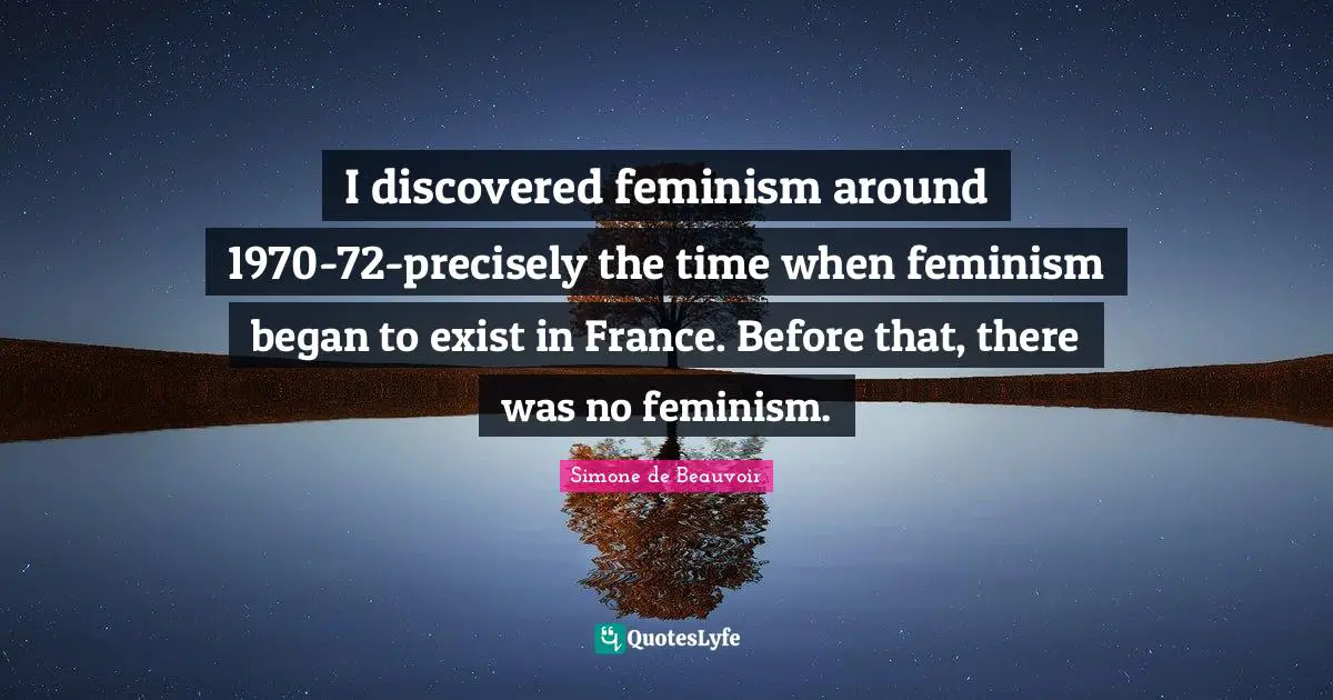 I discovered feminism around 1970-72-precisely the time when feminism began to exist in France. Before that, there was no feminism.