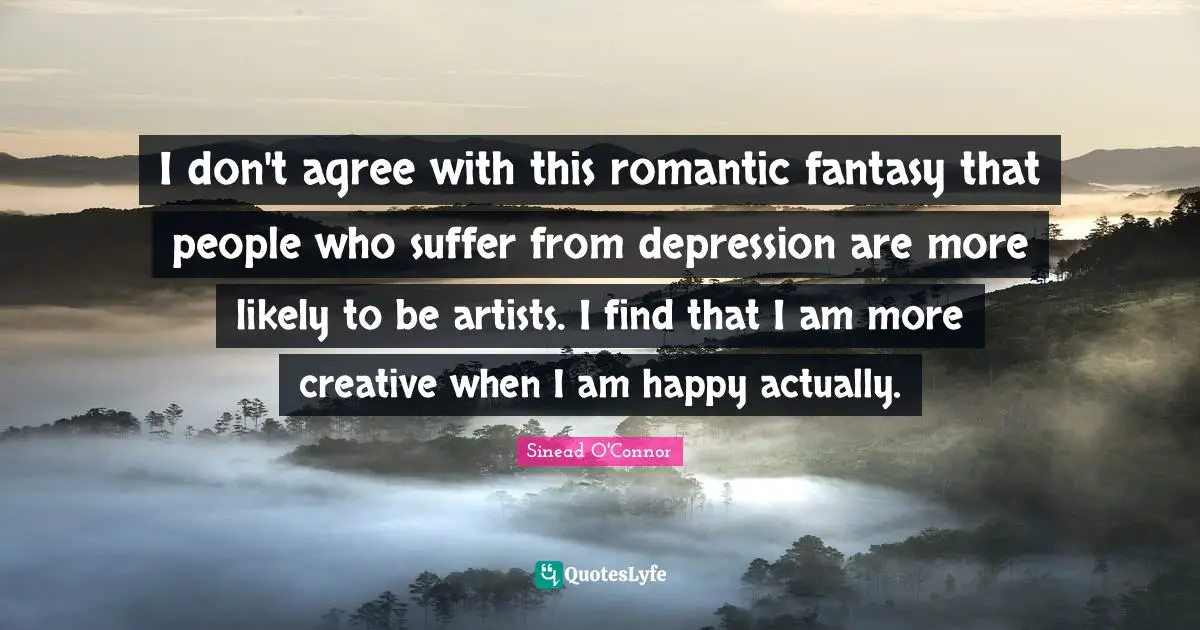 I don't agree with this romantic fantasy that people who suffer from depression are more likely to be artists. I find that I am more creative when I am happy actually.