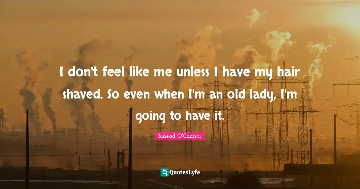 I don't feel like me unless I have my hair shaved. So even when I'm an old lady, I'm going to have it.